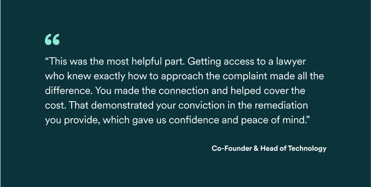 Quote: 'This was the most helpful part. Getting access to a lawyer who knew exactly how to approache the complaint made all the difference. You made the connection and helped cover the cost. That demonstrated your conviction in the remediation you provide, which gave us confidence and peace of mind' - Co-Founder & Head of Technology.