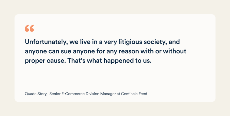 Quote from Quade Story, Senior E-Commerce Division Manager at Centinela Feed: "Unfortunately, we live in a very litigious society, and anyone can sue anyone for any reason with or without proper cause. That&rsquo;s what happened to us.